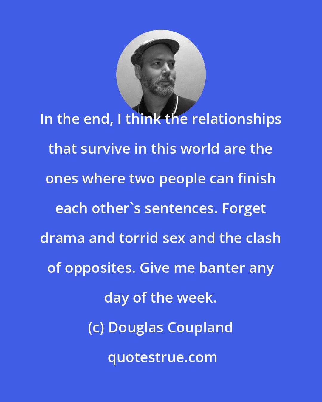 Douglas Coupland: In the end, I think the relationships that survive in this world are the ones where two people can finish each other's sentences. Forget drama and torrid sex and the clash of opposites. Give me banter any day of the week.