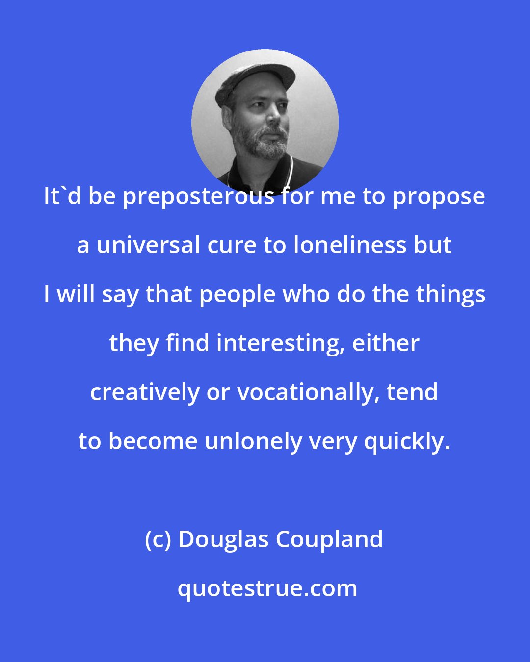 Douglas Coupland: It'd be preposterous for me to propose a universal cure to loneliness but I will say that people who do the things they find interesting, either creatively or vocationally, tend to become unlonely very quickly.