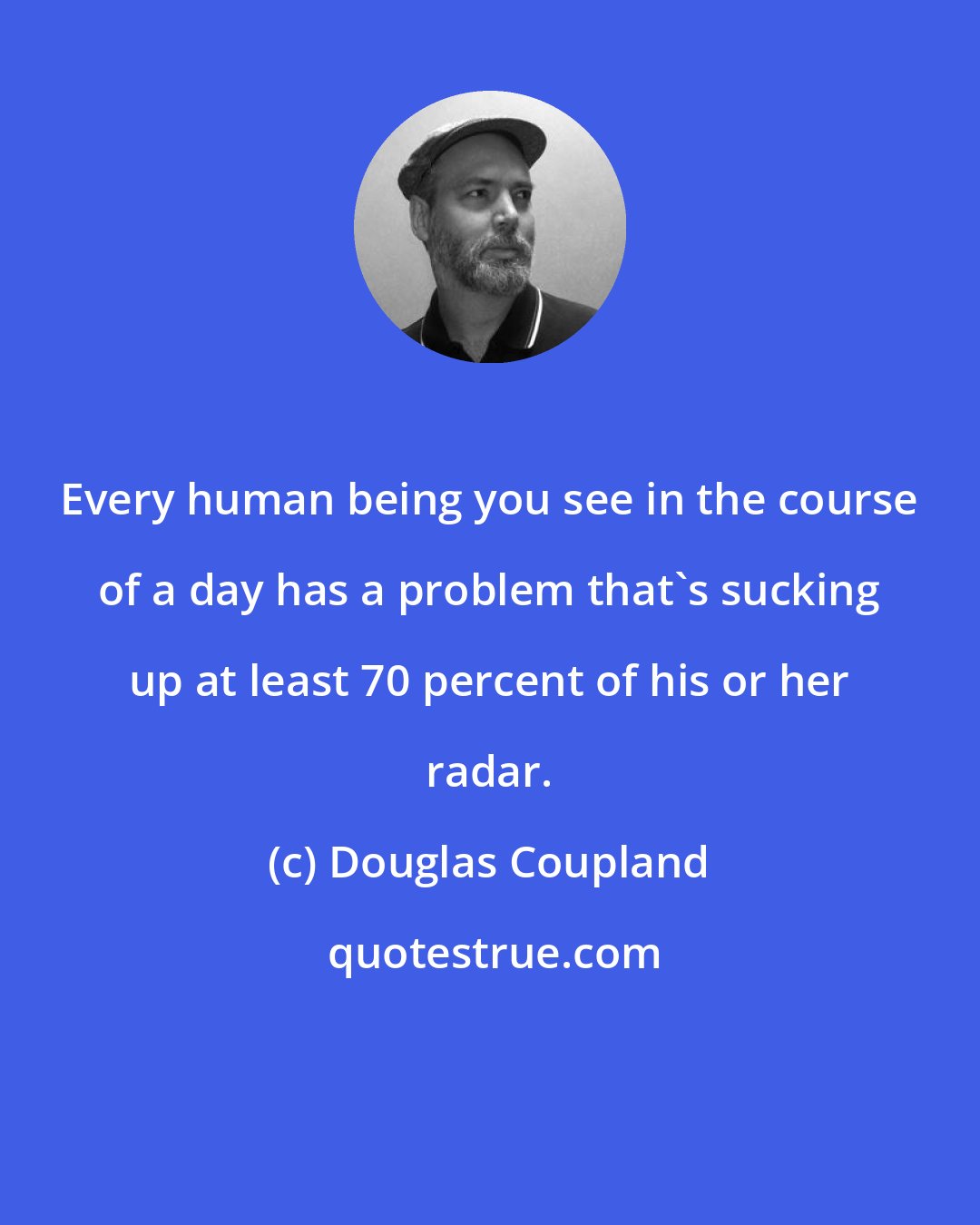 Douglas Coupland: Every human being you see in the course of a day has a problem that's sucking up at least 70 percent of his or her radar.