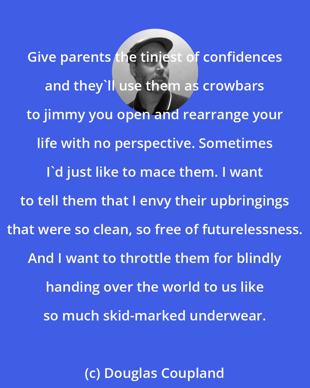 Douglas Coupland: Give parents the tiniest of confidences and they'll use them as crowbars to jimmy you open and rearrange your life with no perspective. Sometimes I'd just like to mace them. I want to tell them that I envy their upbringings that were so clean, so free of futurelessness. And I want to throttle them for blindly handing over the world to us like so much skid-marked underwear.