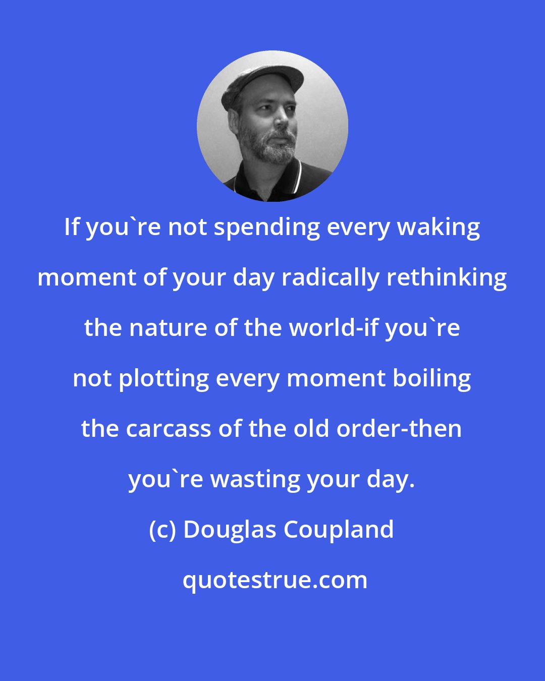 Douglas Coupland: If you're not spending every waking moment of your day radically rethinking the nature of the world-if you're not plotting every moment boiling the carcass of the old order-then you're wasting your day.