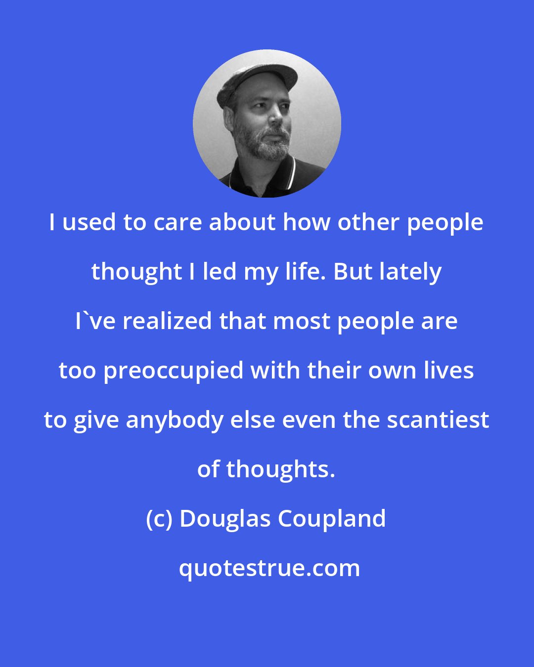 Douglas Coupland: I used to care about how other people thought I led my life. But lately I've realized that most people are too preoccupied with their own lives to give anybody else even the scantiest of thoughts.