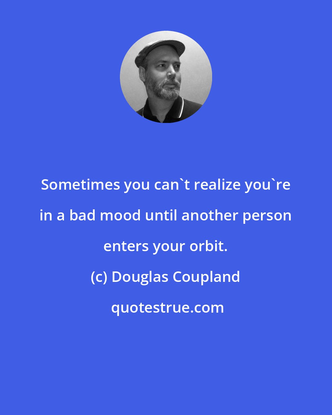 Douglas Coupland: Sometimes you can't realize you're in a bad mood until another person enters your orbit.