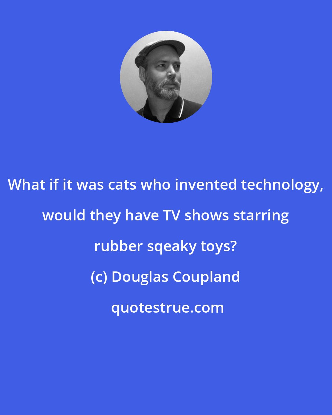Douglas Coupland: What if it was cats who invented technology, would they have TV shows starring rubber sqeaky toys?