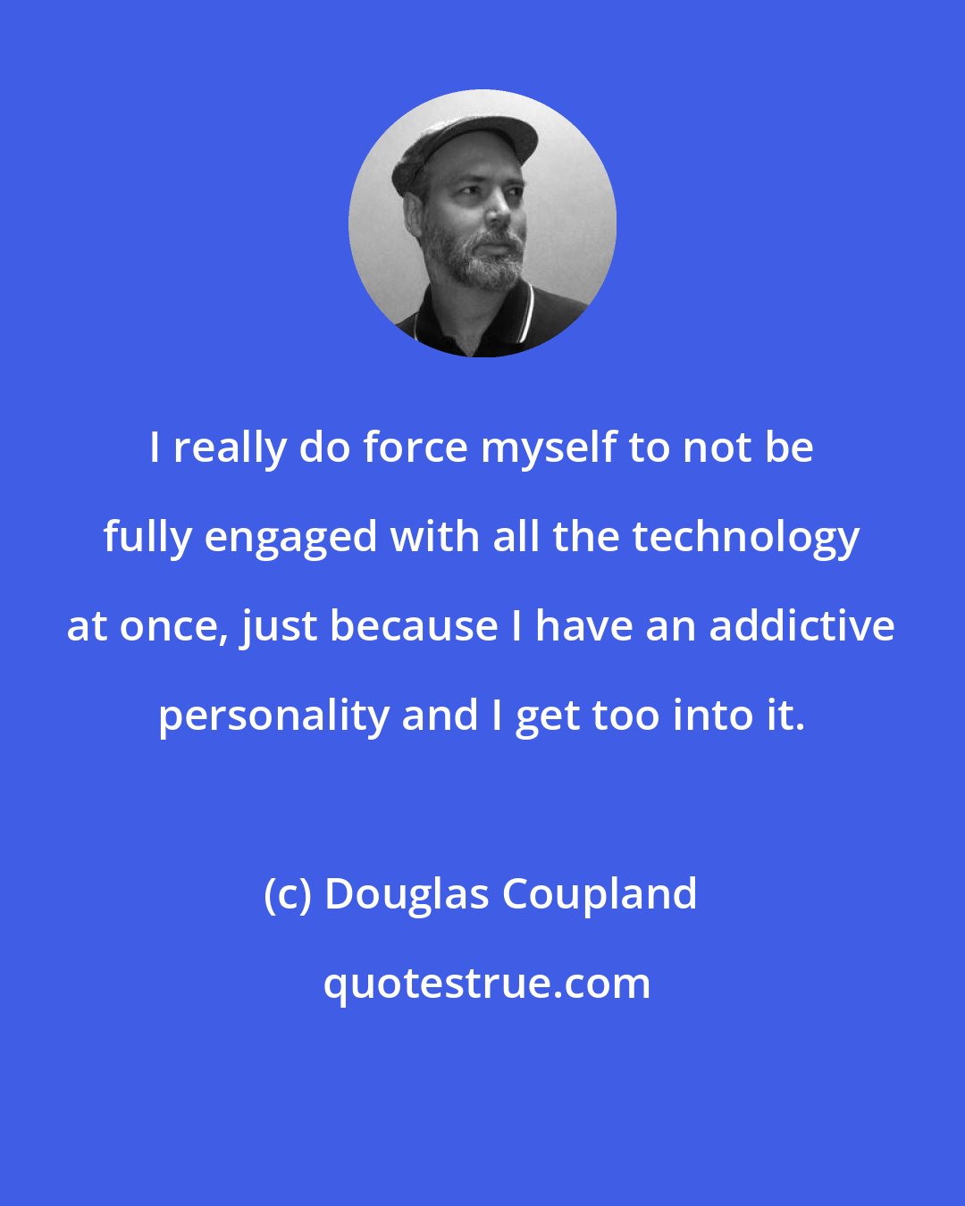 Douglas Coupland: I really do force myself to not be fully engaged with all the technology at once, just because I have an addictive personality and I get too into it.