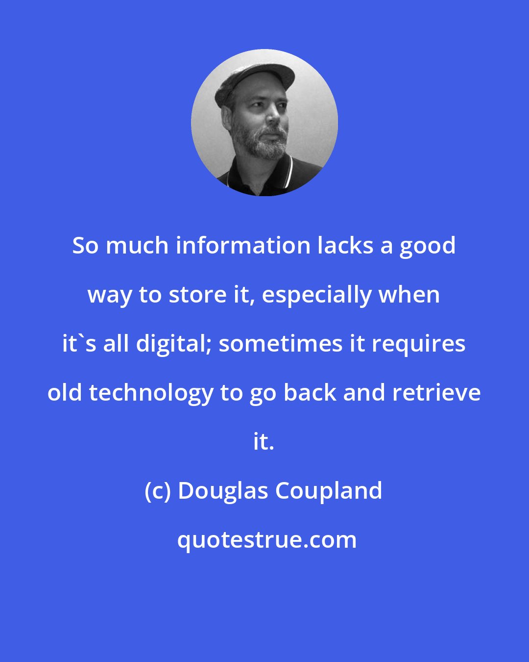 Douglas Coupland: So much information lacks a good way to store it, especially when it's all digital; sometimes it requires old technology to go back and retrieve it.
