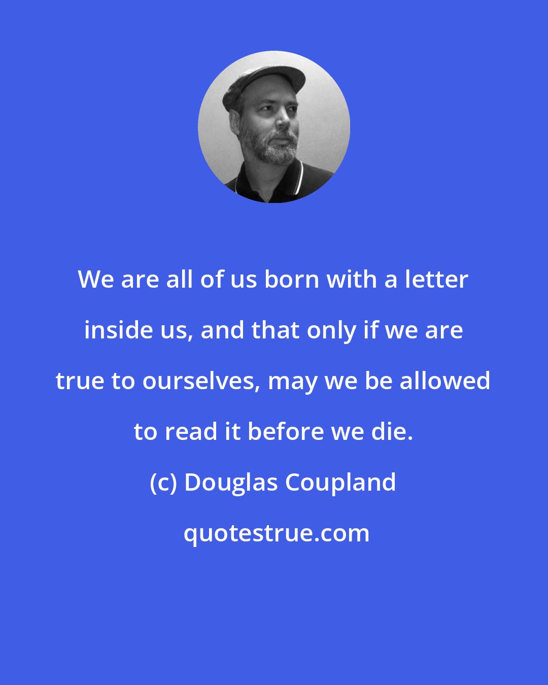 Douglas Coupland: We are all of us born with a letter inside us, and that only if we are true to ourselves, may we be allowed to read it before we die.