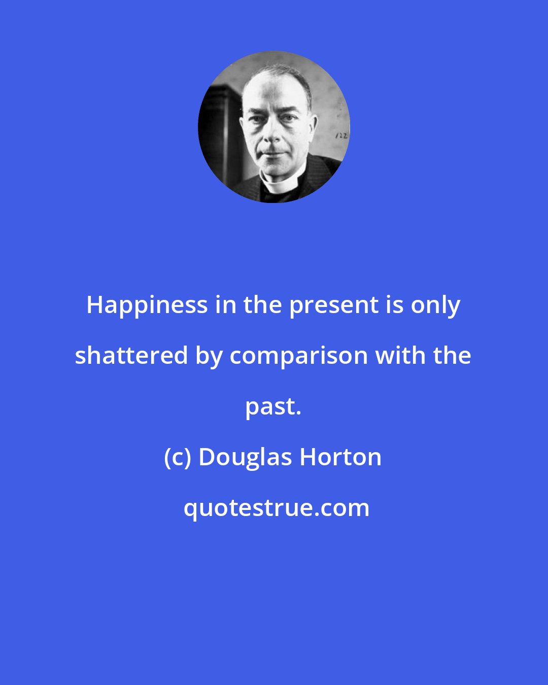 Douglas Horton: Happiness in the present is only shattered by comparison with the past.