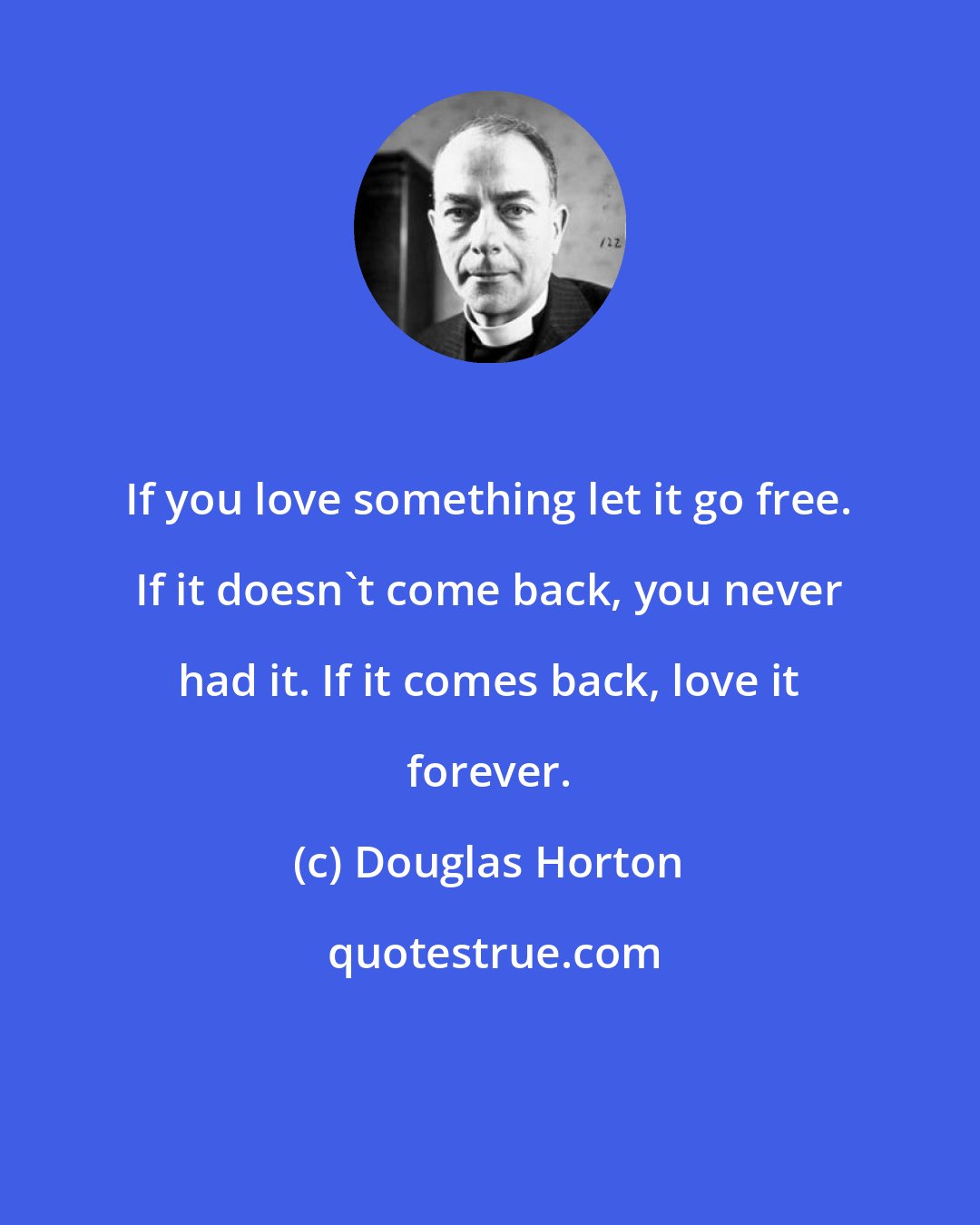 Douglas Horton: If you love something let it go free. If it doesn't come back, you never had it. If it comes back, love it forever.