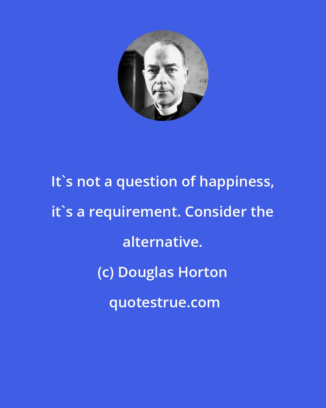 Douglas Horton: It's not a question of happiness, it's a requirement. Consider the alternative.