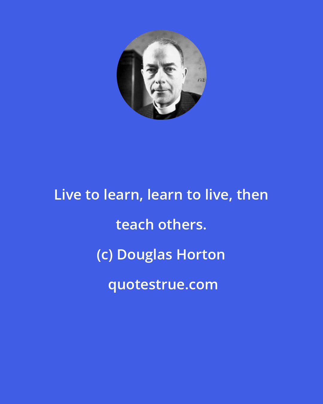 Douglas Horton: Live to learn, learn to live, then teach others.