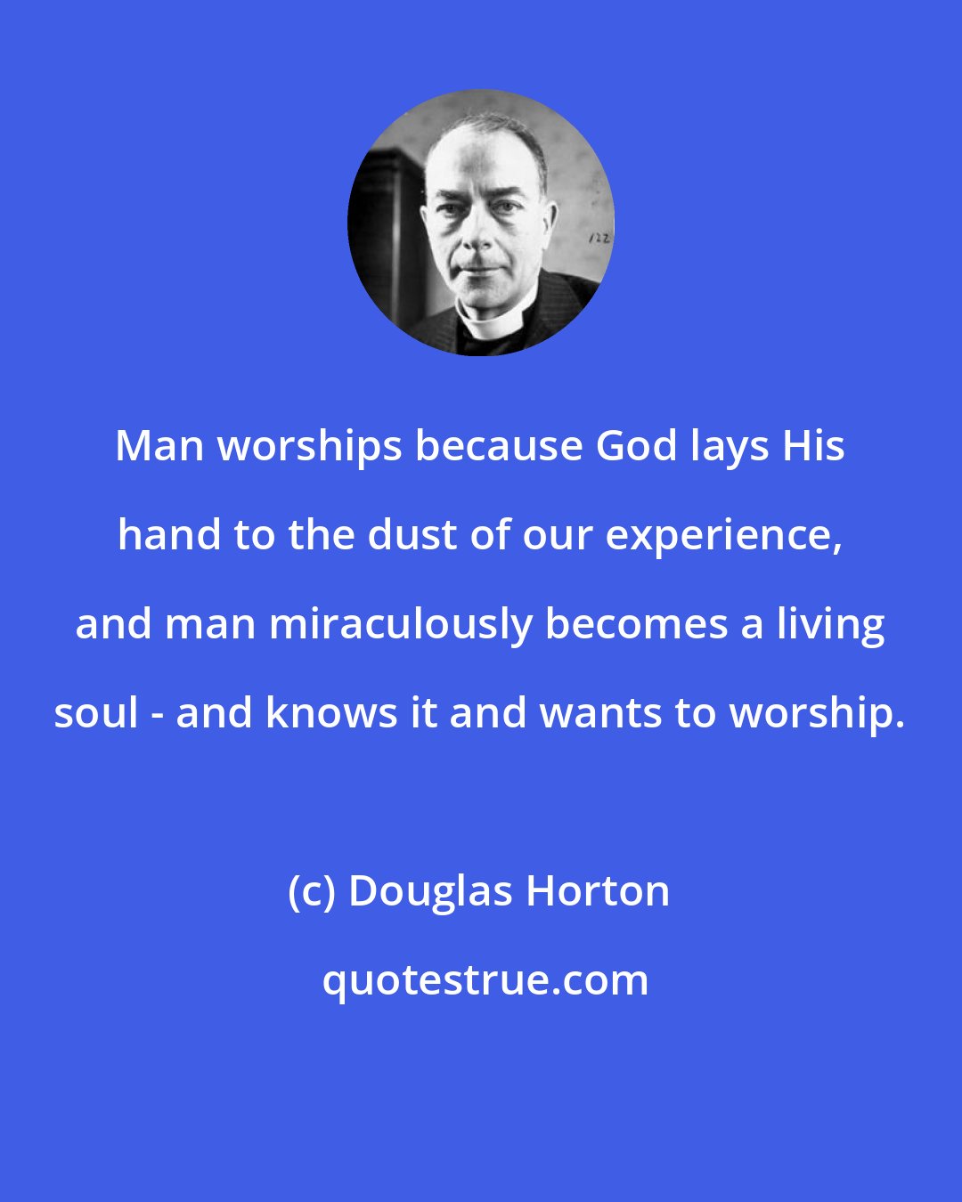 Douglas Horton: Man worships because God lays His hand to the dust of our experience, and man miraculously becomes a living soul - and knows it and wants to worship.