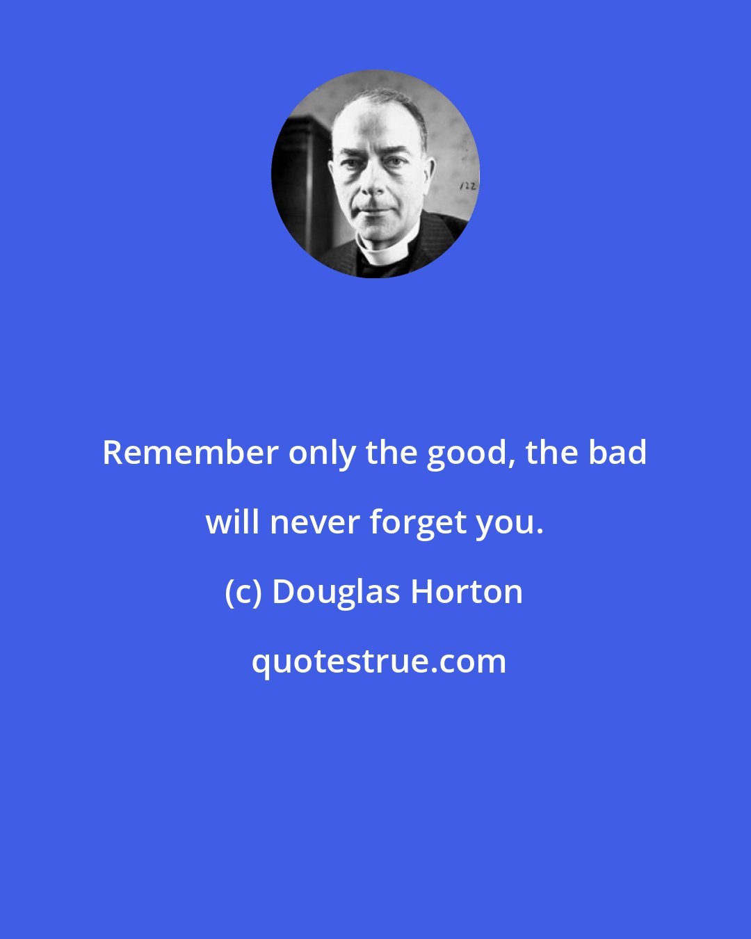 Douglas Horton: Remember only the good, the bad will never forget you.