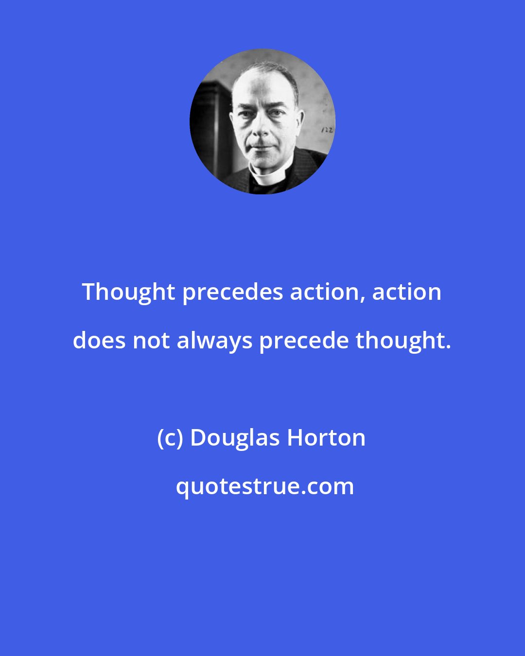 Douglas Horton: Thought precedes action, action does not always precede thought.