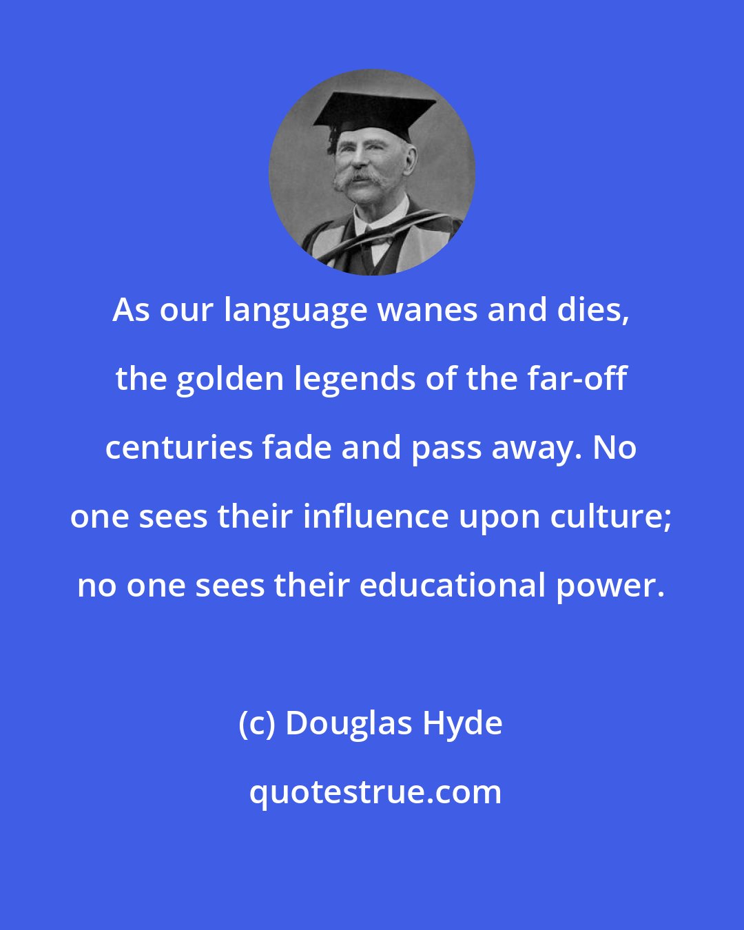 Douglas Hyde: As our language wanes and dies, the golden legends of the far-off centuries fade and pass away. No one sees their influence upon culture; no one sees their educational power.