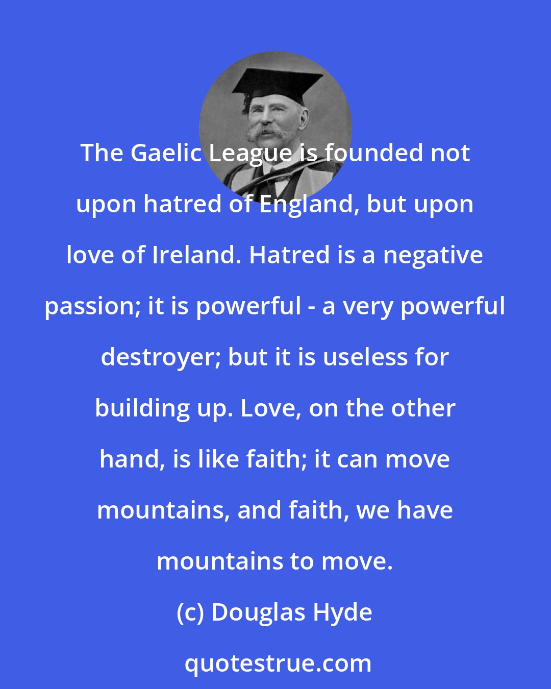 Douglas Hyde: The Gaelic League is founded not upon hatred of England, but upon love of Ireland. Hatred is a negative passion; it is powerful - a very powerful destroyer; but it is useless for building up. Love, on the other hand, is like faith; it can move mountains, and faith, we have mountains to move.