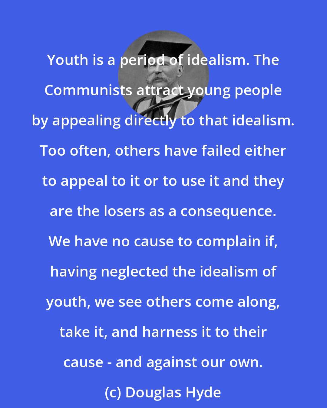 Douglas Hyde: Youth is a period of idealism. The Communists attract young people by appealing directly to that idealism. Too often, others have failed either to appeal to it or to use it and they are the losers as a consequence. We have no cause to complain if, having neglected the idealism of youth, we see others come along, take it, and harness it to their cause - and against our own.