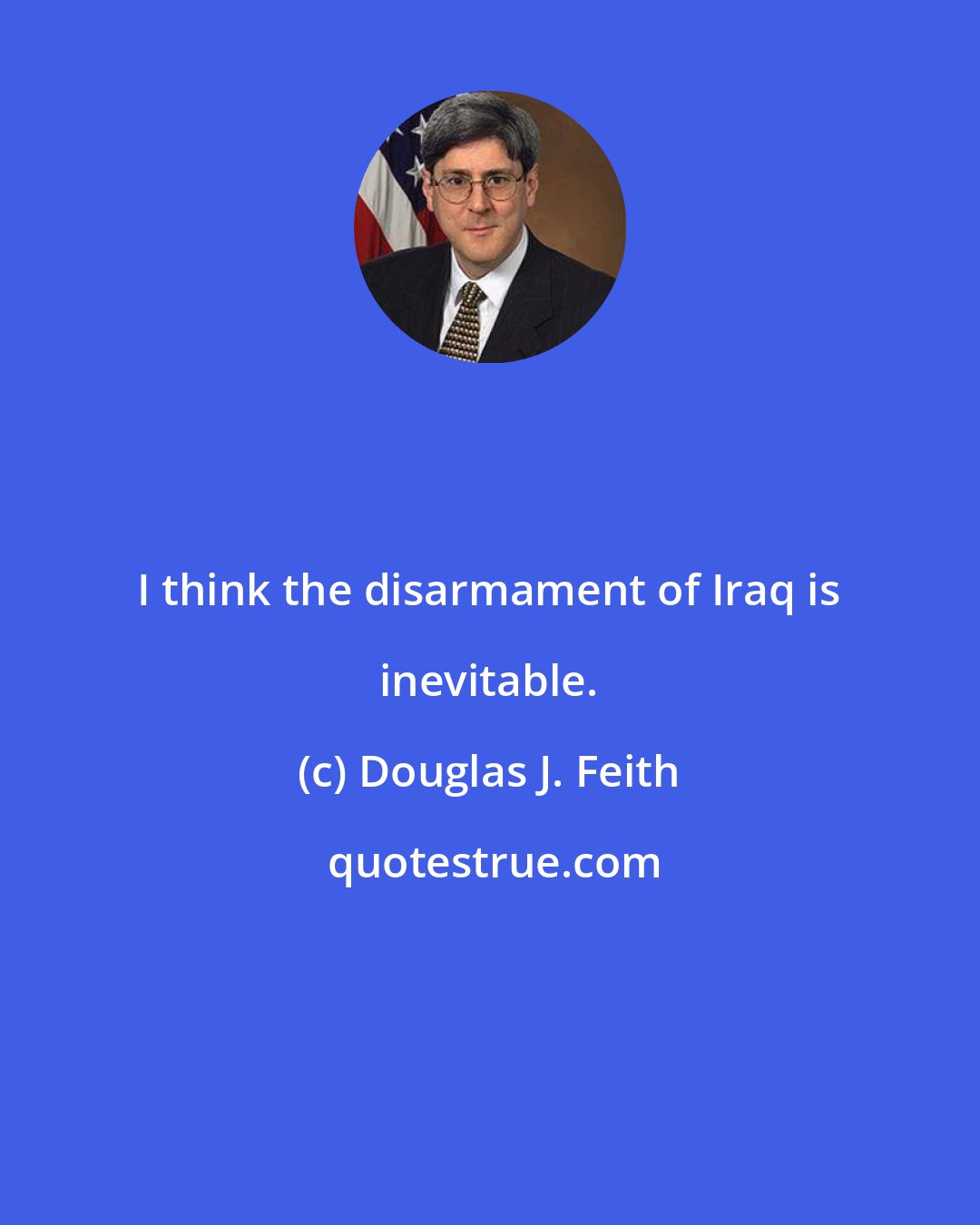 Douglas J. Feith: I think the disarmament of Iraq is inevitable.