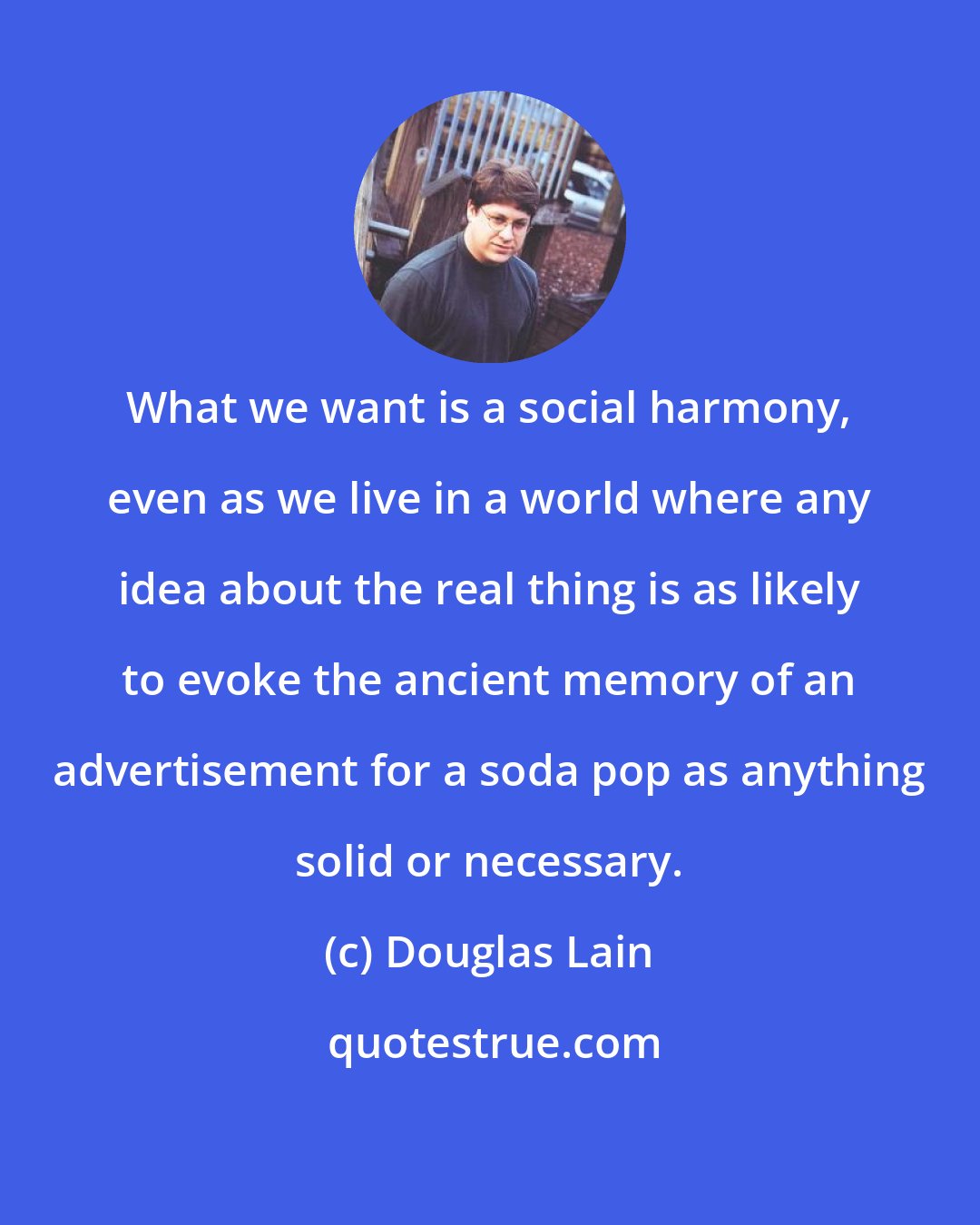Douglas Lain: What we want is a social harmony, even as we live in a world where any idea about the real thing is as likely to evoke the ancient memory of an advertisement for a soda pop as anything solid or necessary.