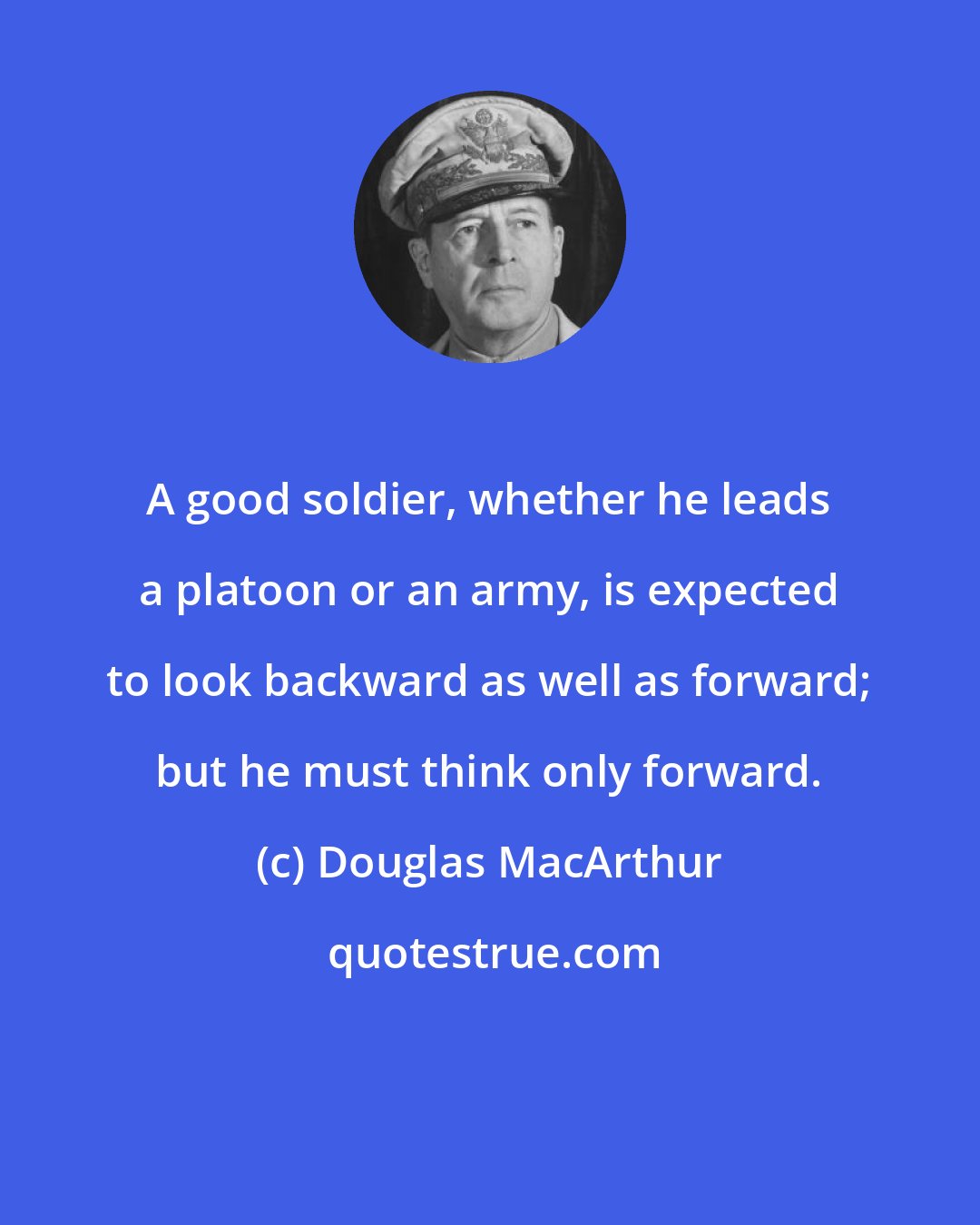 Douglas MacArthur: A good soldier, whether he leads a platoon or an army, is expected to look backward as well as forward; but he must think only forward.