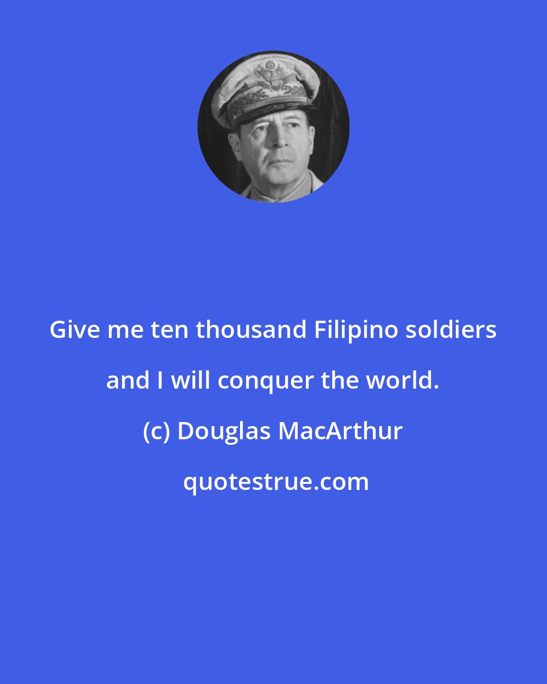 Douglas MacArthur: Give me ten thousand Filipino soldiers and I will conquer the world.