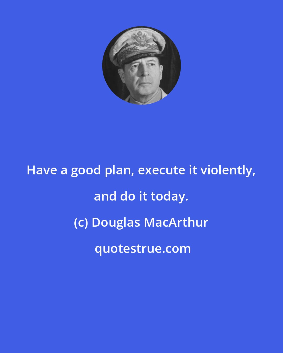 Douglas MacArthur: Have a good plan, execute it violently, and do it today.