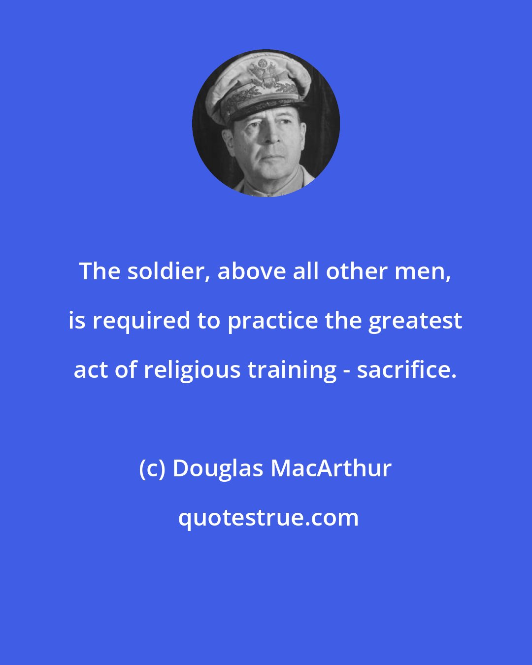 Douglas MacArthur: The soldier, above all other men, is required to practice the greatest act of religious training - sacrifice.