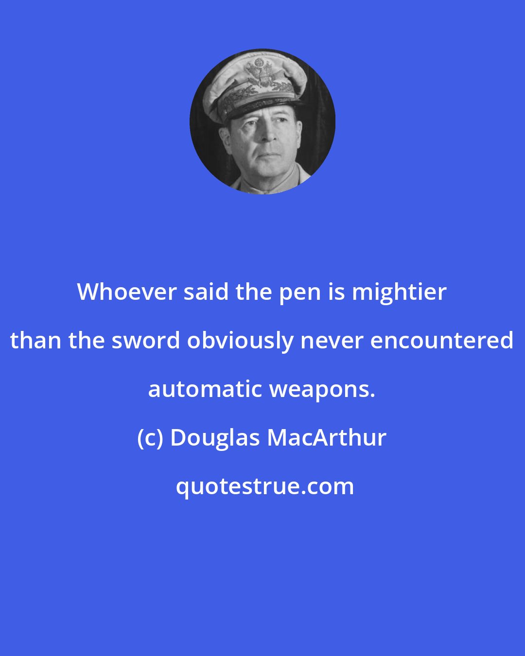 Douglas MacArthur: Whoever said the pen is mightier than the sword obviously never encountered automatic weapons.