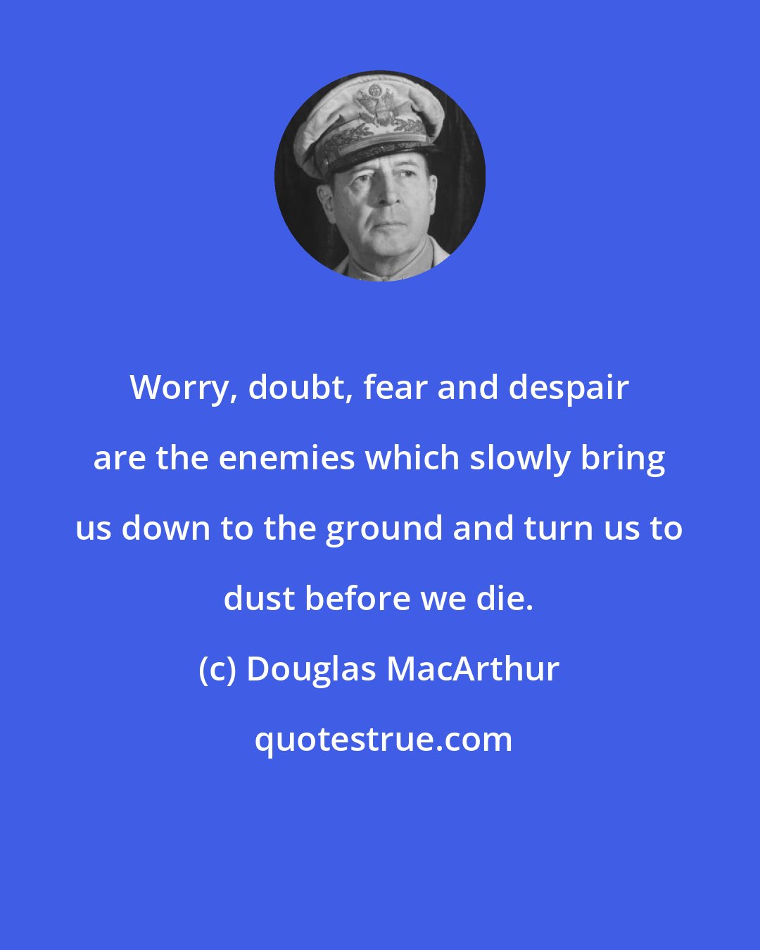 Douglas MacArthur: Worry, doubt, fear and despair are the enemies which slowly bring us down to the ground and turn us to dust before we die.