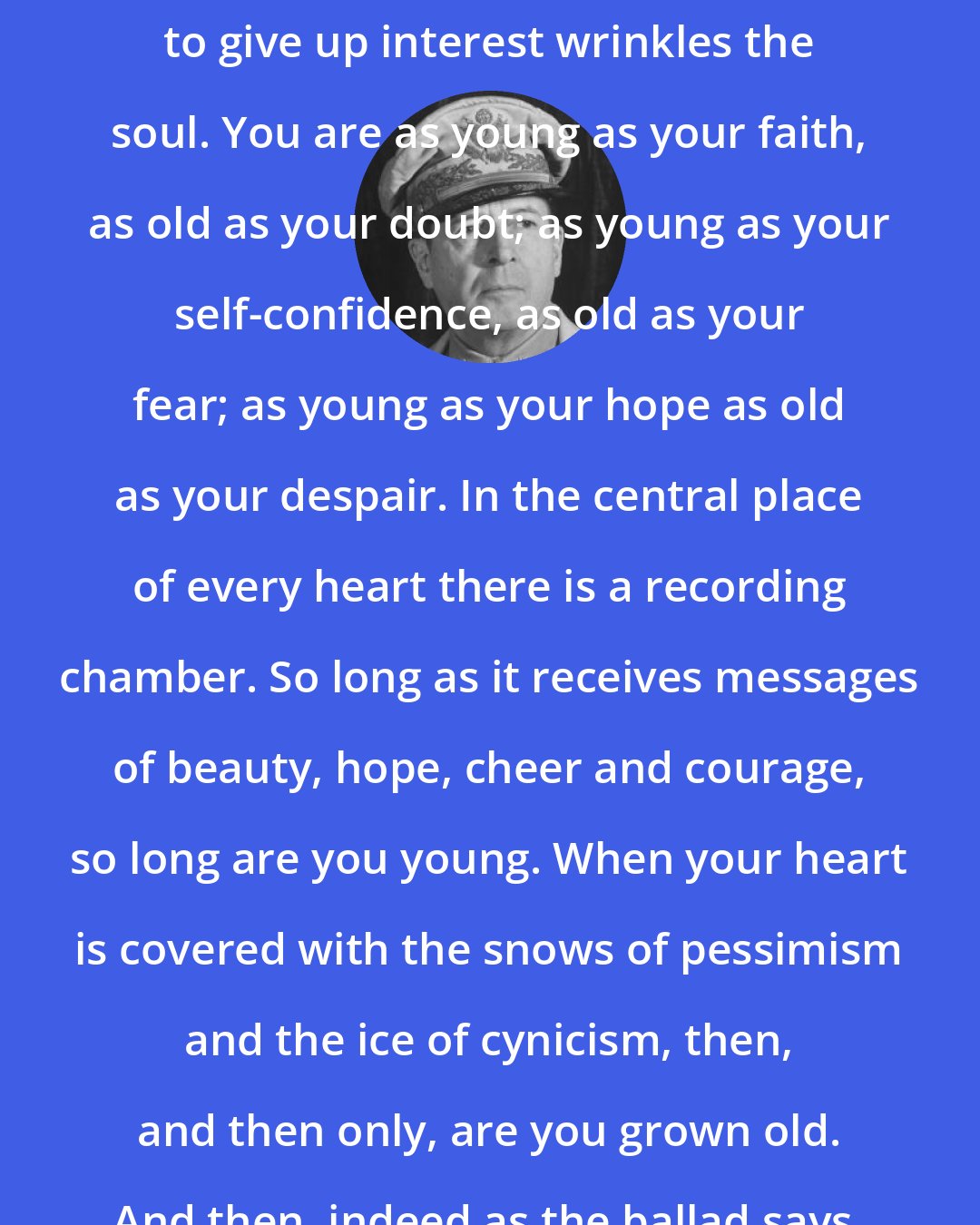 Douglas MacArthur: Years may wrinkle the skin, but to give up interest wrinkles the soul. You are as young as your faith, as old as your doubt; as young as your self-confidence, as old as your fear; as young as your hope as old as your despair. In the central place of every heart there is a recording chamber. So long as it receives messages of beauty, hope, cheer and courage, so long are you young. When your heart is covered with the snows of pessimism and the ice of cynicism, then, and then only, are you grown old. And then, indeed as the ballad says, you just fade away
