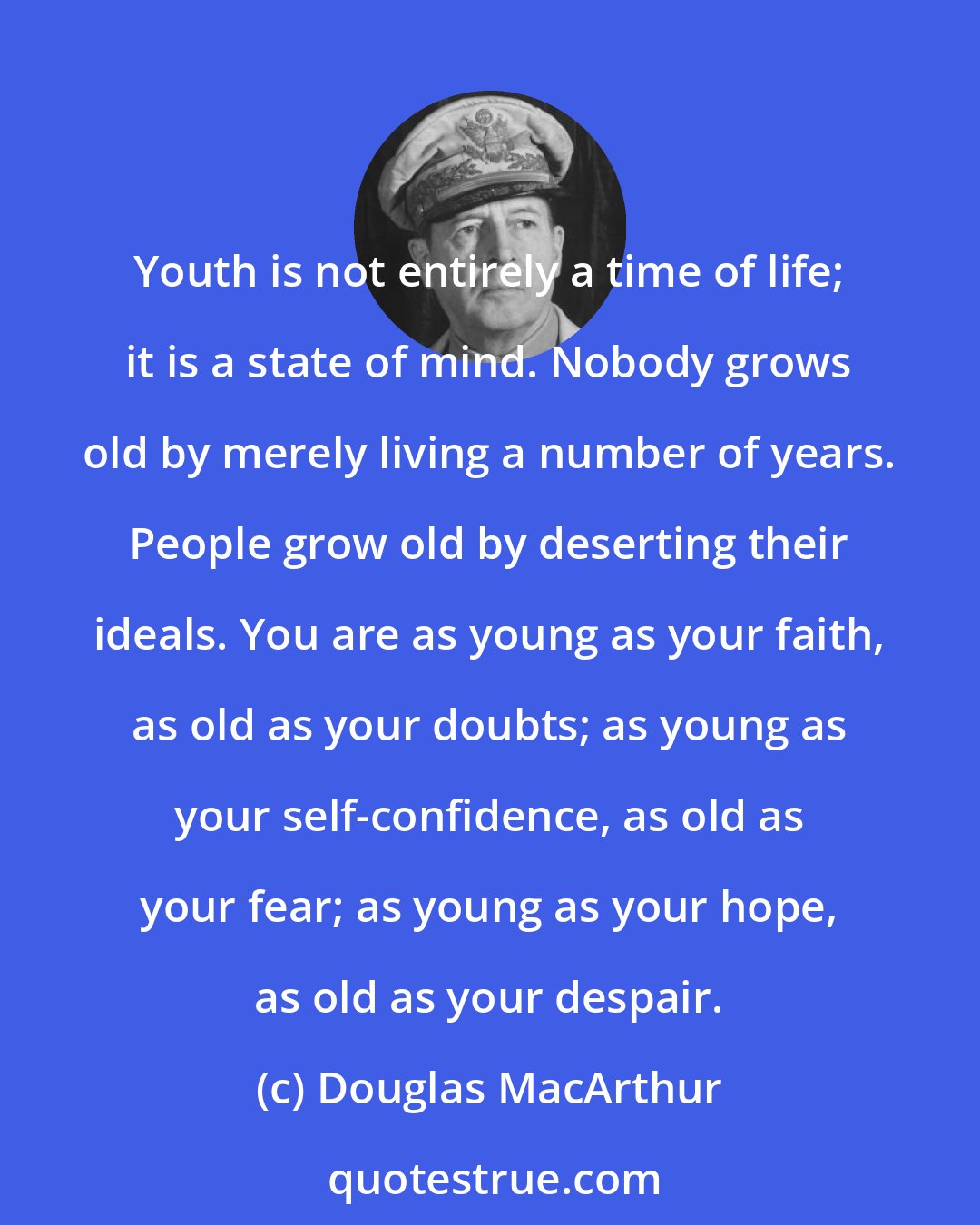 Douglas MacArthur: Youth is not entirely a time of life; it is a state of mind. Nobody grows old by merely living a number of years. People grow old by deserting their ideals. You are as young as your faith, as old as your doubts; as young as your self-confidence, as old as your fear; as young as your hope, as old as your despair.