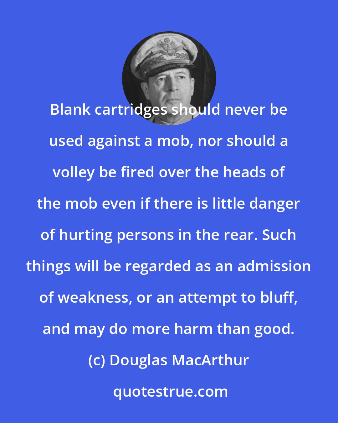 Douglas MacArthur: Blank cartridges should never be used against a mob, nor should a volley be fired over the heads of the mob even if there is little danger of hurting persons in the rear. Such things will be regarded as an admission of weakness, or an attempt to bluff, and may do more harm than good.