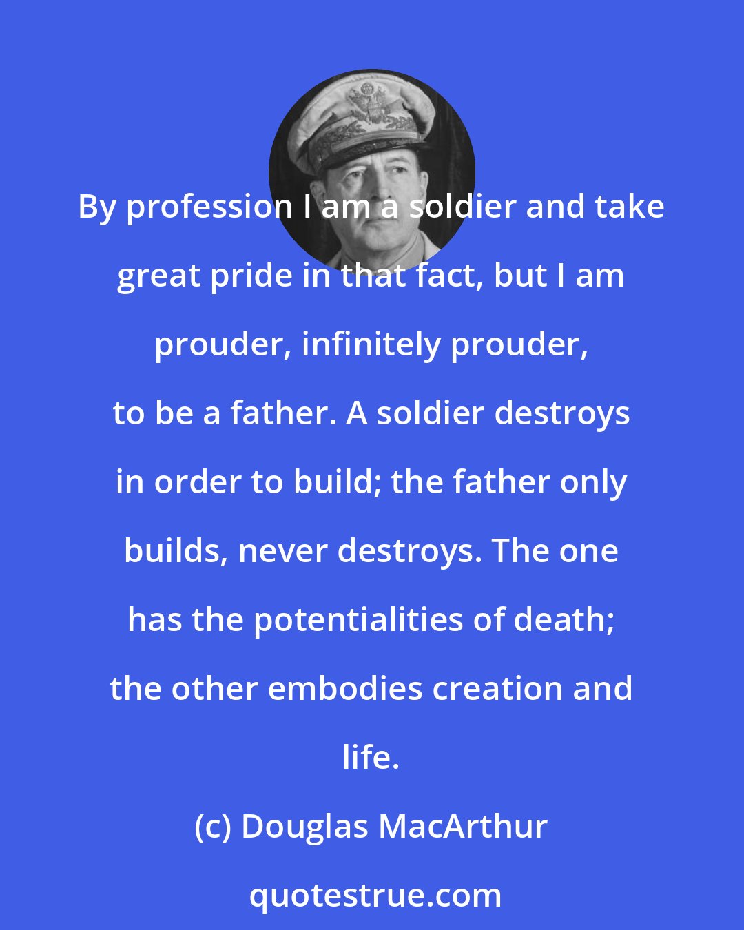 Douglas MacArthur: By profession I am a soldier and take great pride in that fact, but I am prouder, infinitely prouder, to be a father. A soldier destroys in order to build; the father only builds, never destroys. The one has the potentialities of death; the other embodies creation and life.