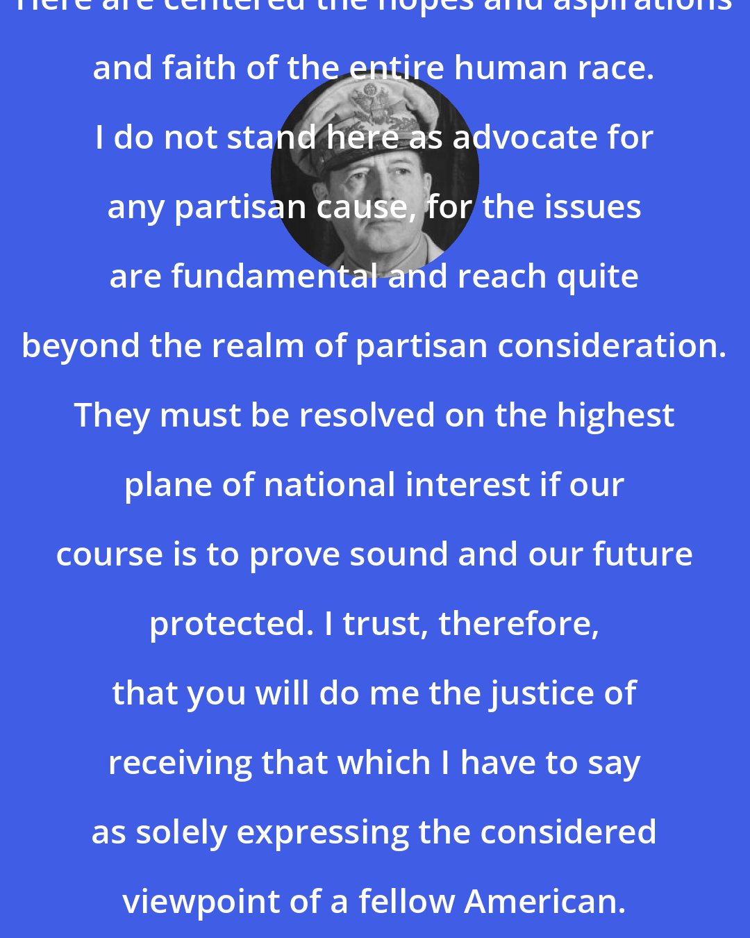 Douglas MacArthur: Here are centered the hopes and aspirations and faith of the entire human race. I do not stand here as advocate for any partisan cause, for the issues are fundamental and reach quite beyond the realm of partisan consideration. They must be resolved on the highest plane of national interest if our course is to prove sound and our future protected. I trust, therefore, that you will do me the justice of receiving that which I have to say as solely expressing the considered viewpoint of a fellow American.