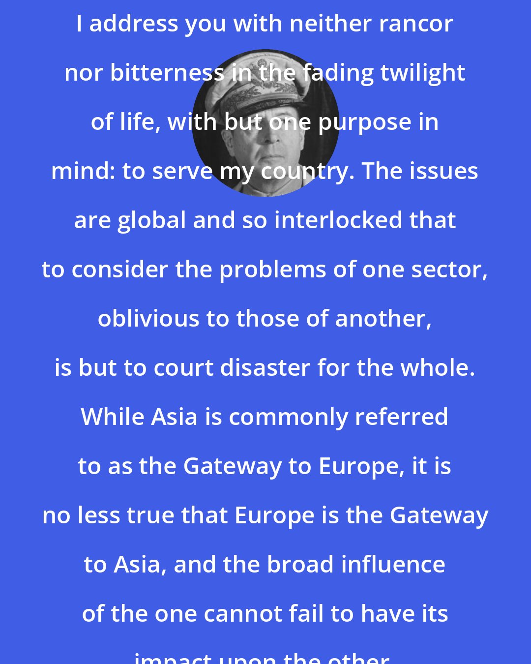 Douglas MacArthur: I address you with neither rancor nor bitterness in the fading twilight of life, with but one purpose in mind: to serve my country. The issues are global and so interlocked that to consider the problems of one sector, oblivious to those of another, is but to court disaster for the whole. While Asia is commonly referred to as the Gateway to Europe, it is no less true that Europe is the Gateway to Asia, and the broad influence of the one cannot fail to have its impact upon the other.