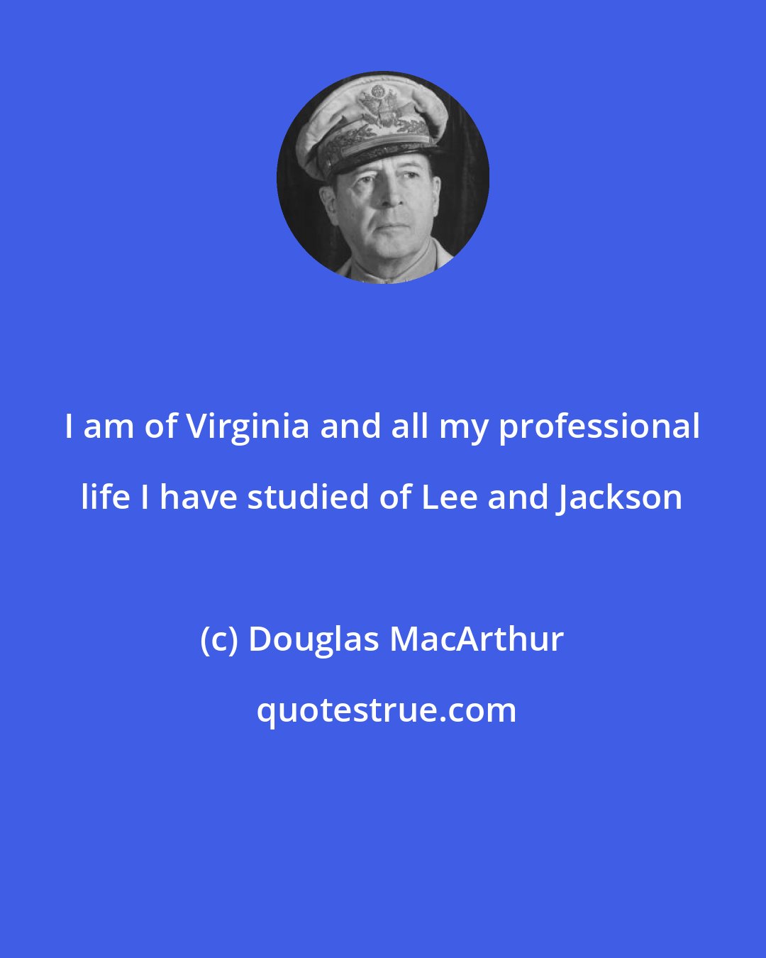 Douglas MacArthur: I am of Virginia and all my professional life I have studied of Lee and Jackson