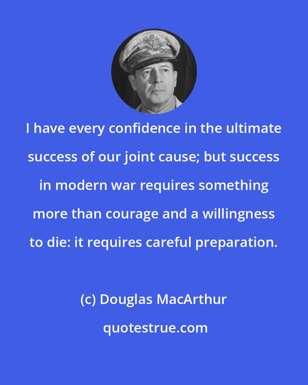 Douglas MacArthur: I have every confidence in the ultimate success of our joint cause; but success in modern war requires something more than courage and a willingness to die: it requires careful preparation.