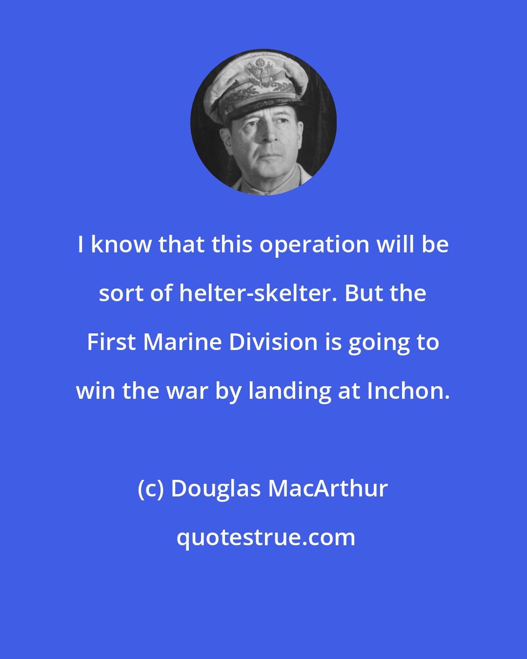 Douglas MacArthur: I know that this operation will be sort of helter-skelter. But the First Marine Division is going to win the war by landing at Inchon.