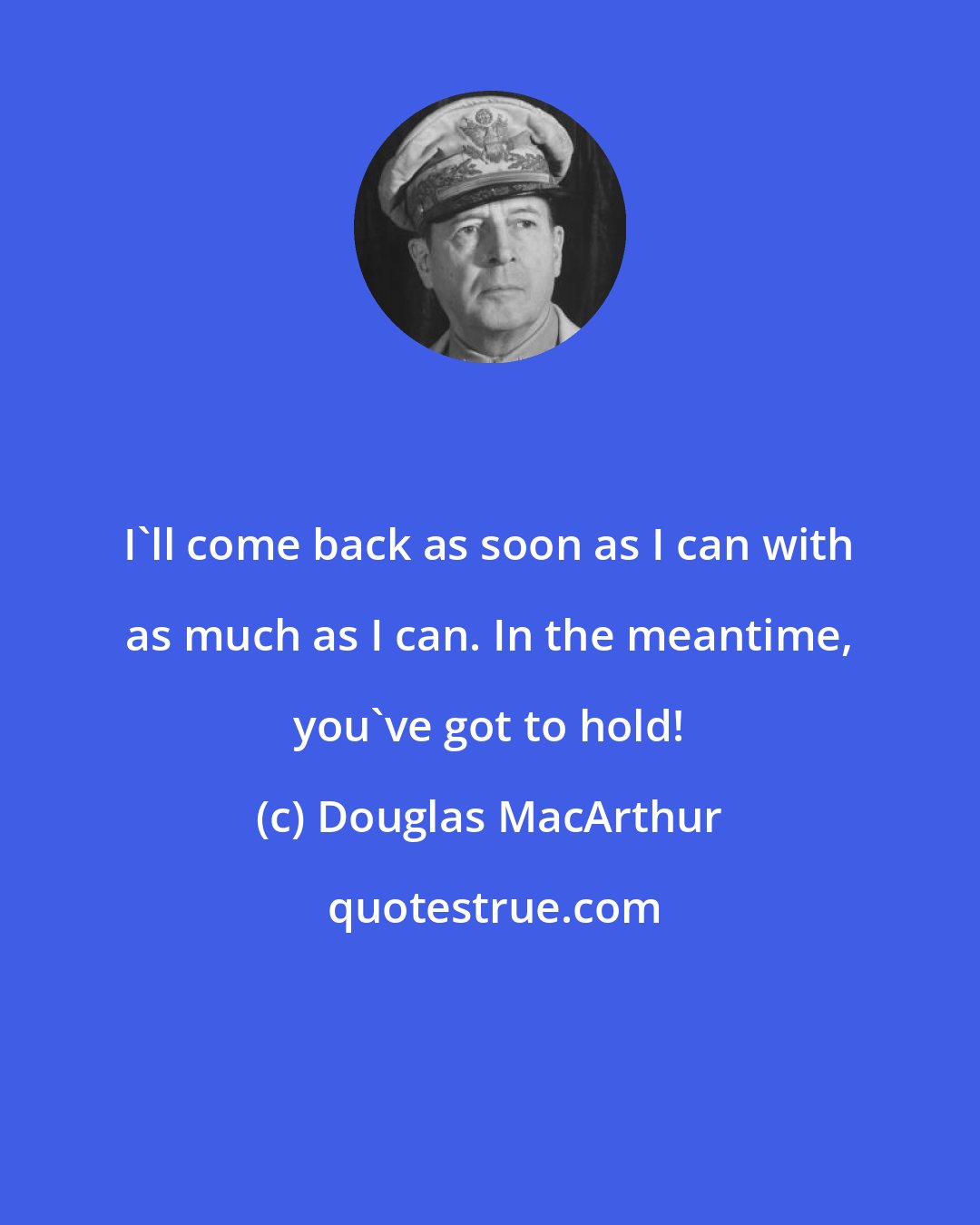 Douglas MacArthur: I'll come back as soon as I can with as much as I can. In the meantime, you've got to hold!