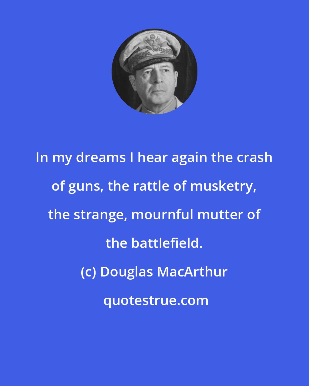 Douglas MacArthur: In my dreams I hear again the crash of guns, the rattle of musketry, the strange, mournful mutter of the battlefield.