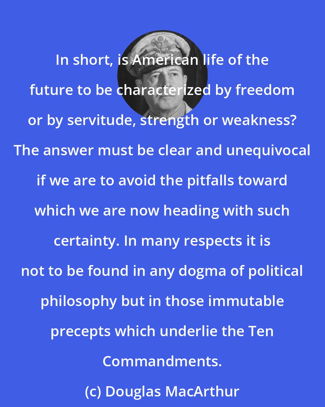 Douglas MacArthur: In short, is American life of the future to be characterized by freedom or by servitude, strength or weakness? The answer must be clear and unequivocal if we are to avoid the pitfalls toward which we are now heading with such certainty. In many respects it is not to be found in any dogma of political philosophy but in those immutable precepts which underlie the Ten Commandments.