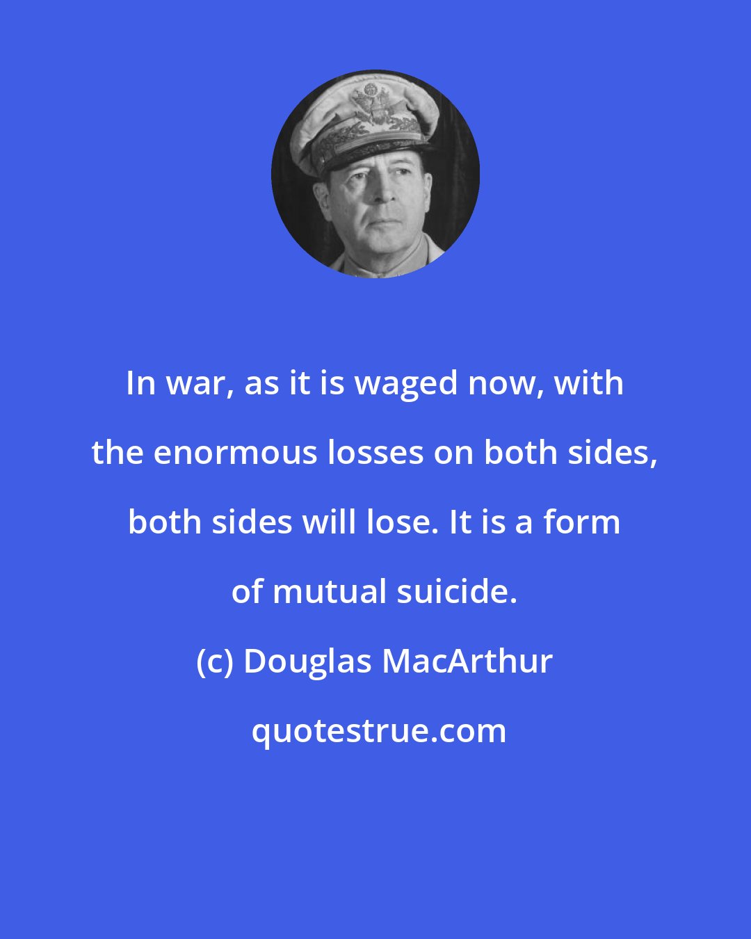 Douglas MacArthur: In war, as it is waged now, with the enormous losses on both sides, both sides will lose. It is a form of mutual suicide.