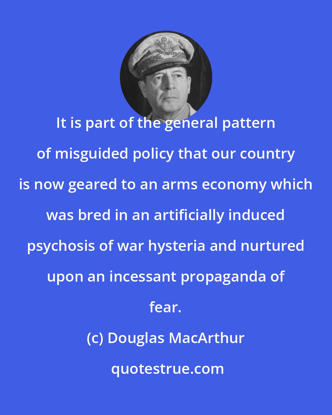 Douglas MacArthur: It is part of the general pattern of misguided policy that our country is now geared to an arms economy which was bred in an artificially induced psychosis of war hysteria and nurtured upon an incessant propaganda of fear.