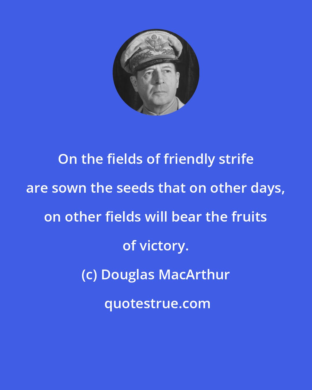 Douglas MacArthur: On the fields of friendly strife are sown the seeds that on other days, on other fields will bear the fruits of victory.