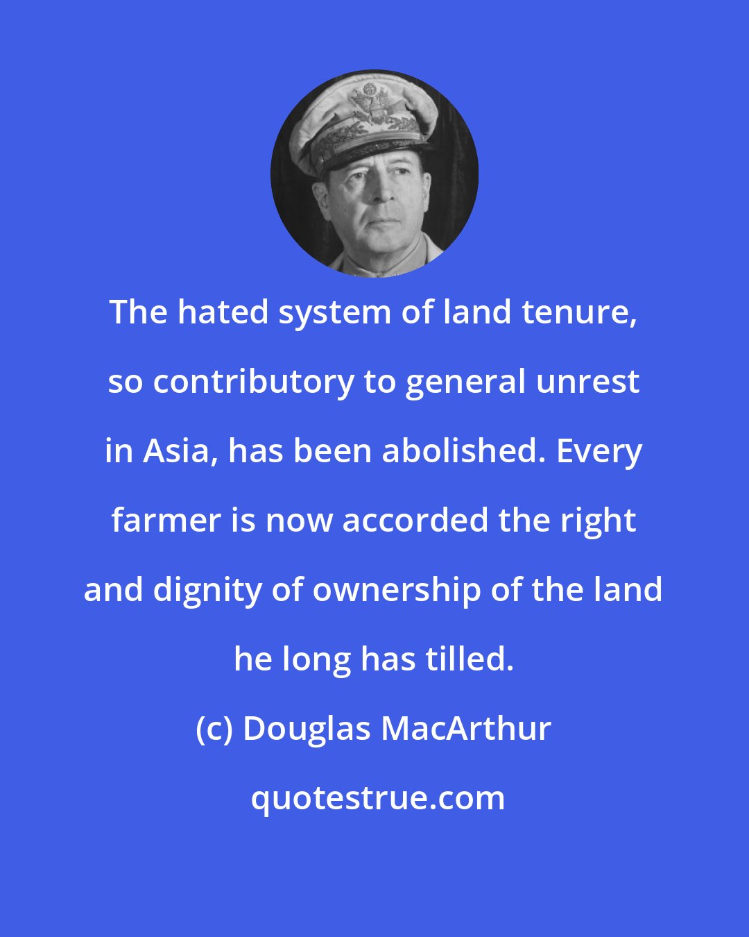 Douglas MacArthur: The hated system of land tenure, so contributory to general unrest in Asia, has been abolished. Every farmer is now accorded the right and dignity of ownership of the land he long has tilled.