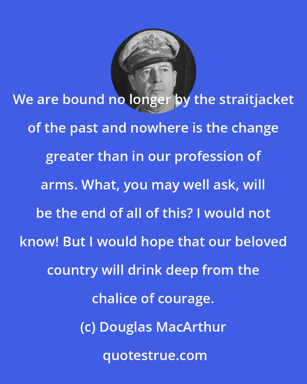 Douglas MacArthur: We are bound no longer by the straitjacket of the past and nowhere is the change greater than in our profession of arms. What, you may well ask, will be the end of all of this? I would not know! But I would hope that our beloved country will drink deep from the chalice of courage.