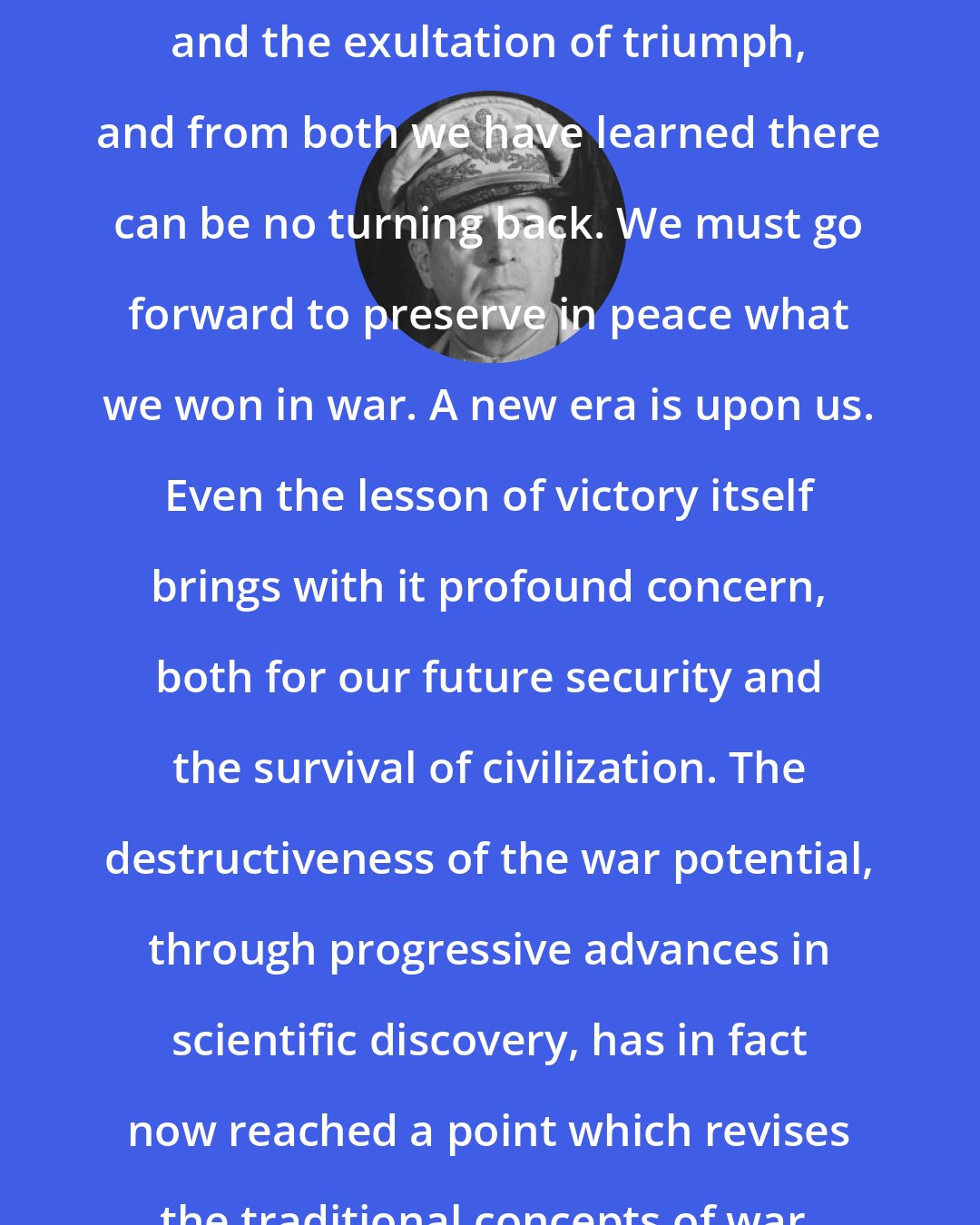 Douglas MacArthur: We have known the bitterness of defeat and the exultation of triumph, and from both we have learned there can be no turning back. We must go forward to preserve in peace what we won in war. A new era is upon us. Even the lesson of victory itself brings with it profound concern, both for our future security and the survival of civilization. The destructiveness of the war potential, through progressive advances in scientific discovery, has in fact now reached a point which revises the traditional concepts of war.