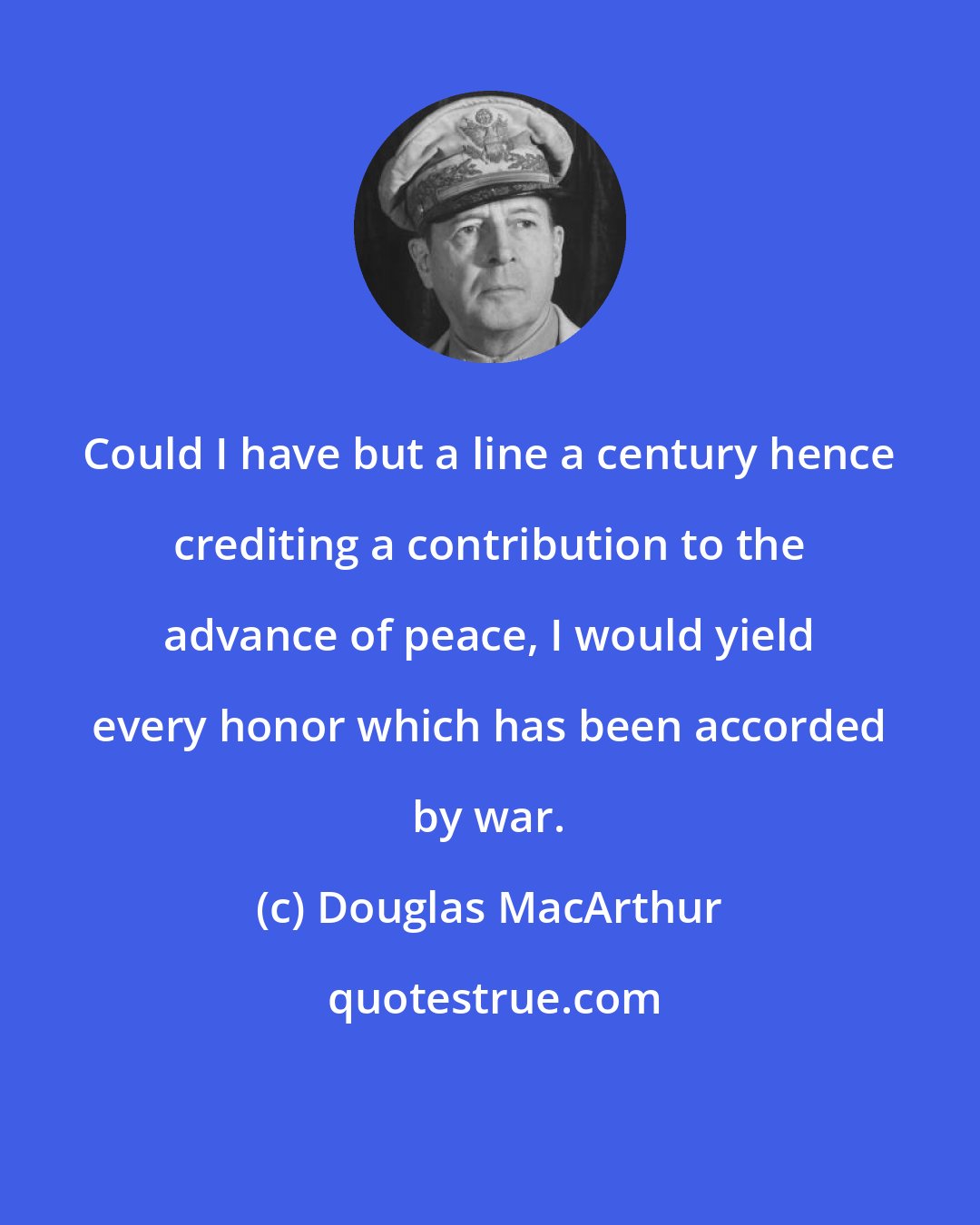 Douglas MacArthur: Could I have but a line a century hence crediting a contribution to the advance of peace, I would yield every honor which has been accorded by war.