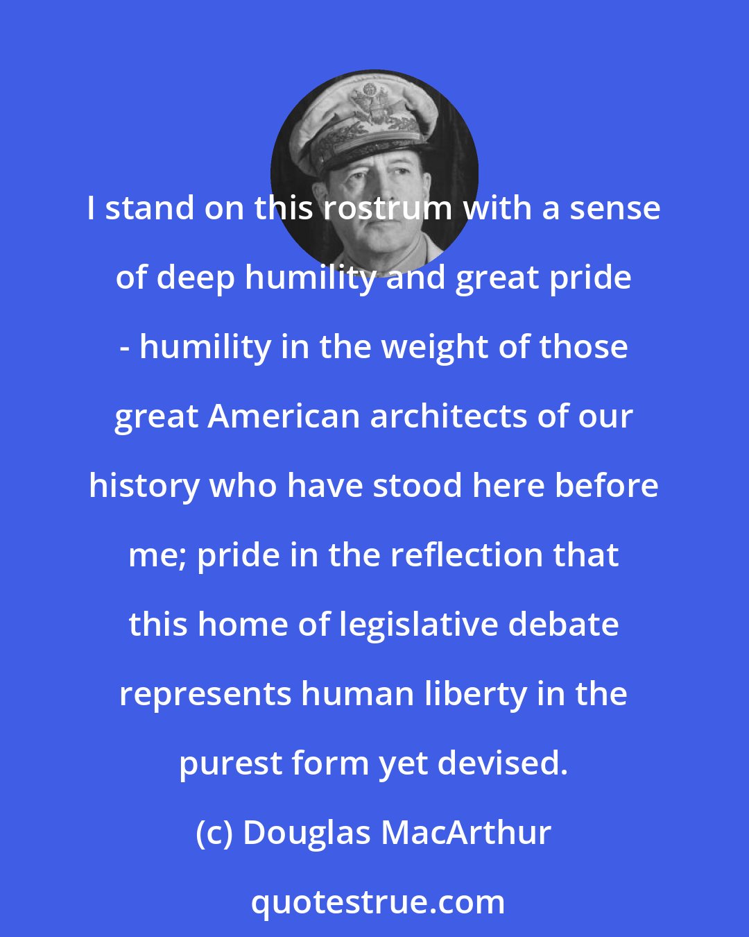 Douglas MacArthur: I stand on this rostrum with a sense of deep humility and great pride - humility in the weight of those great American architects of our history who have stood here before me; pride in the reflection that this home of legislative debate represents human liberty in the purest form yet devised.