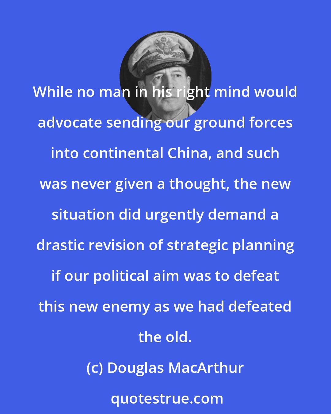 Douglas MacArthur: While no man in his right mind would advocate sending our ground forces into continental China, and such was never given a thought, the new situation did urgently demand a drastic revision of strategic planning if our political aim was to defeat this new enemy as we had defeated the old.